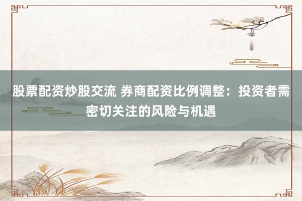 股票配资炒股交流 券商配资比例调整：投资者需密切关注的风险与机遇
