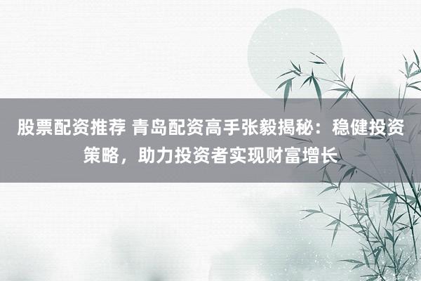 股票配资推荐 青岛配资高手张毅揭秘：稳健投资策略，助力投资者实现财富增长