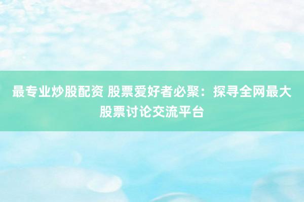 最专业炒股配资 股票爱好者必聚：探寻全网最大股票讨论交流平台