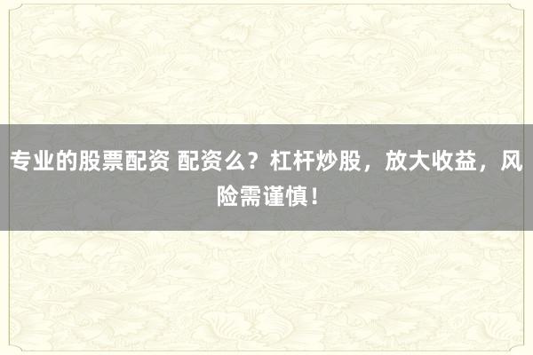 专业的股票配资 配资么？杠杆炒股，放大收益，风险需谨慎！