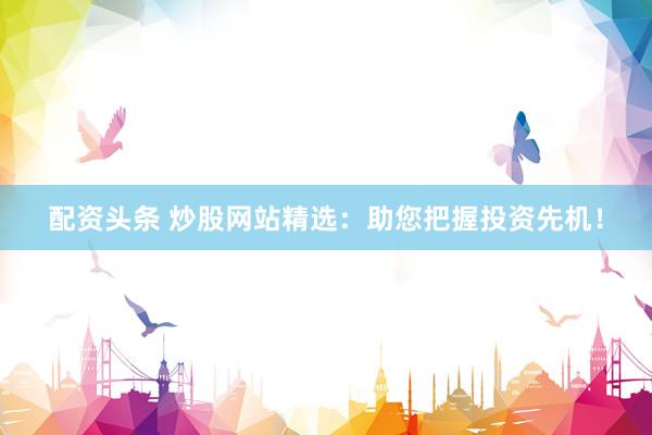 配资头条 炒股网站精选：助您把握投资先机！