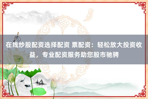在线炒股配资选择配资 票配资：轻松放大投资收益，专业配资服务助您股市驰骋