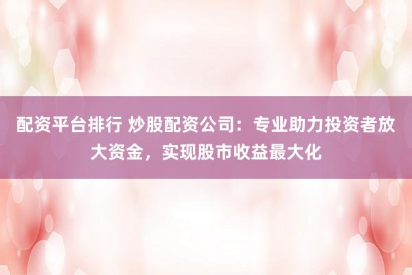 配资平台排行 炒股配资公司：专业助力投资者放大资金，实现股市收益最大化