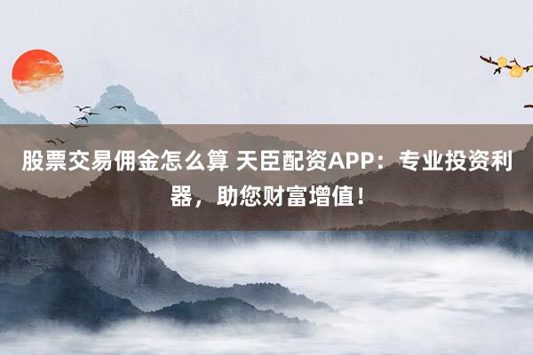 股票交易佣金怎么算 天臣配资APP:专业投资利器,助您财富增值!