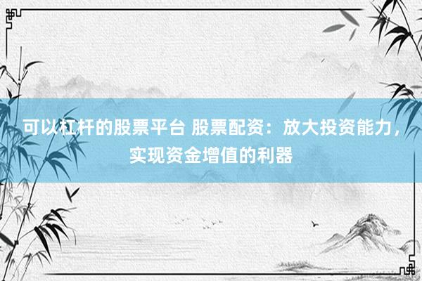 可以杠杆的股票平台 股票配资:放大投资能力,实现资金增值的利器