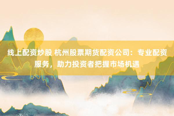 线上配资炒股 杭州股票期货配资公司:专业配资服务,助力投资者把握市场机遇
