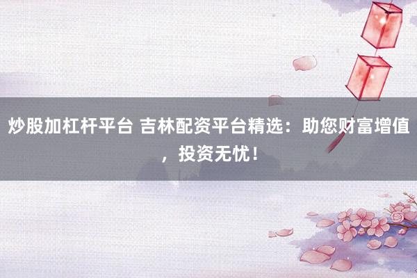 炒股加杠杆平台 吉林配资平台精选:助您财富增值,投资无忧!