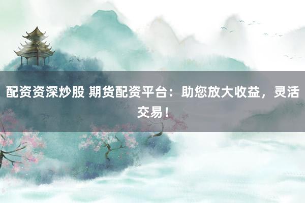 配资资深炒股 期货配资平台:助您放大收益,灵活交易!