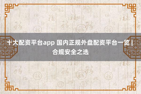 十大配资平台app 国内正规外盘配资平台一览 | 合规安全之选