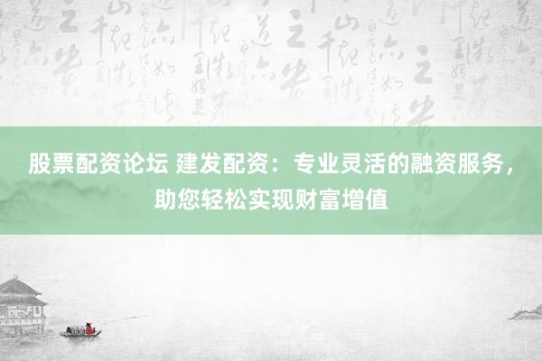 股票配资论坛 建发配资：专业灵活的融资服务，助您轻松实现财富增值