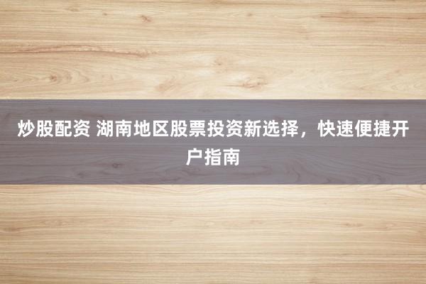 炒股配资 湖南地区股票投资新选择，快速便捷开户指南