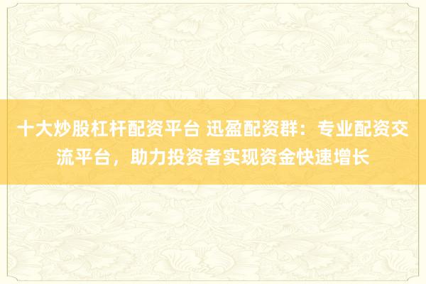 十大炒股杠杆配资平台 迅盈配资群：专业配资交流平台，助力投资者实现资金快速增长
