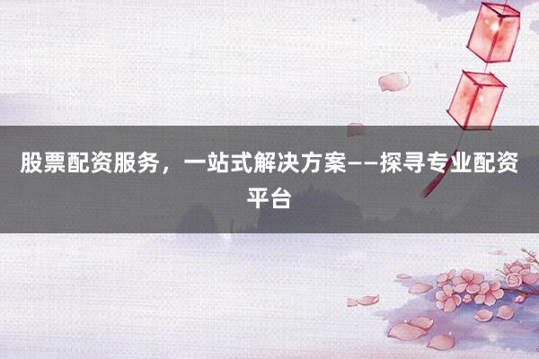 股票配资服务,一站式解决方案——探寻专业配资平台