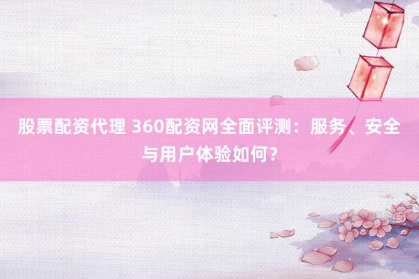 股票配资代理 360配资网全面评测：服务、安全与用户体验如何？