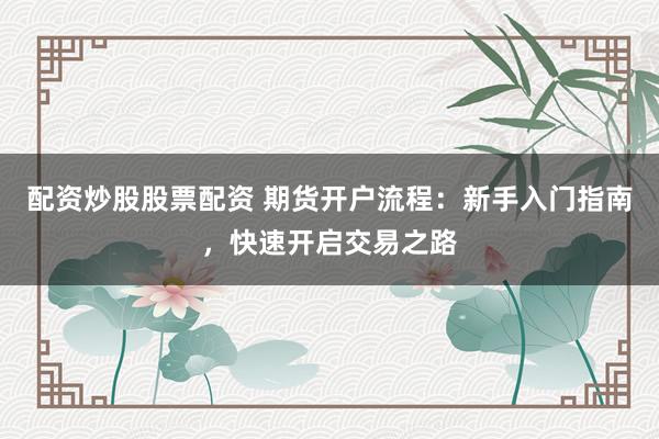 配资炒股股票配资 期货开户流程:新手入门指南,快速开启交易之路