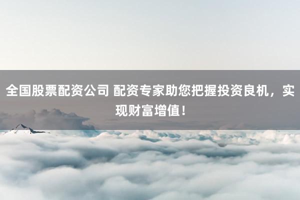 全国股票配资公司 配资专家助您把握投资良机，实现财富增值！