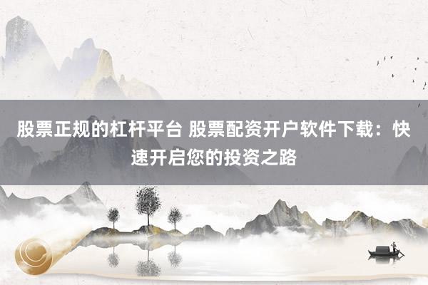 股票正规的杠杆平台 股票配资开户软件下载：快速开启您的投资之路