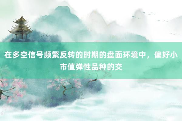 在多空信号频繁反转的时期的盘面环境中,偏好小市值弹性品种的交