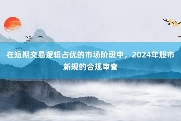 在短期交易逻辑占优的市场阶段中,2024年股市新规的合规审查