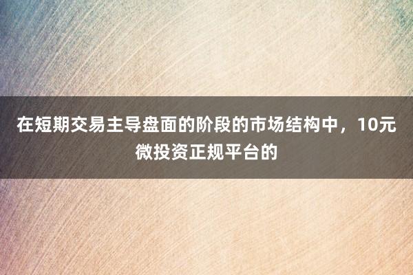 在短期交易主导盘面的阶段的市场结构中,10元微投资正规平台的