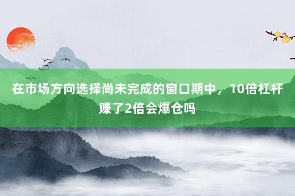 在市场方向选择尚未完成的窗口期中,10倍杠杆赚了2倍会爆仓吗