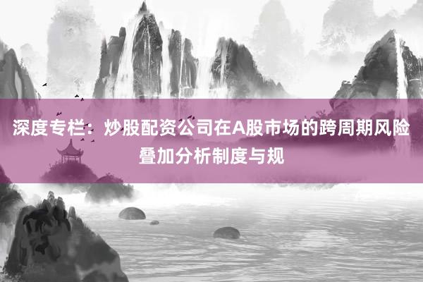 深度专栏：炒股配资公司在A股市场的跨周期风险叠加分析制度与规
