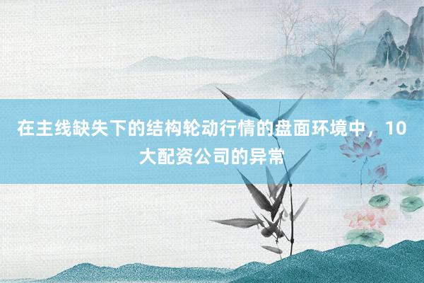 在主线缺失下的结构轮动行情的盘面环境中，10大配资公司的异常