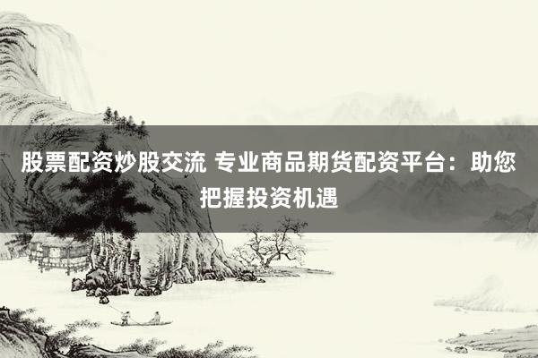股票配资炒股交流 专业商品期货配资平台：助您把握投资机遇