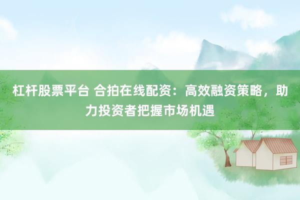 杠杆股票平台 合拍在线配资:高效融资策略,助力投资者把握市场机遇