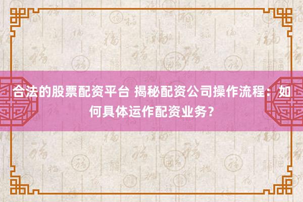 合法的股票配资平台 揭秘配资公司操作流程:如何具体运作配资业务?