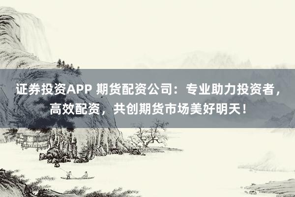 证券投资APP 期货配资公司:专业助力投资者,高效配资,共创期货市场美好明天!