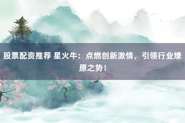 股票配资推荐 星火牛:点燃创新激情,引领行业燎原之势!