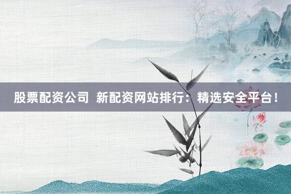 股票配资公司 新配资网站排行:精选安全平台!