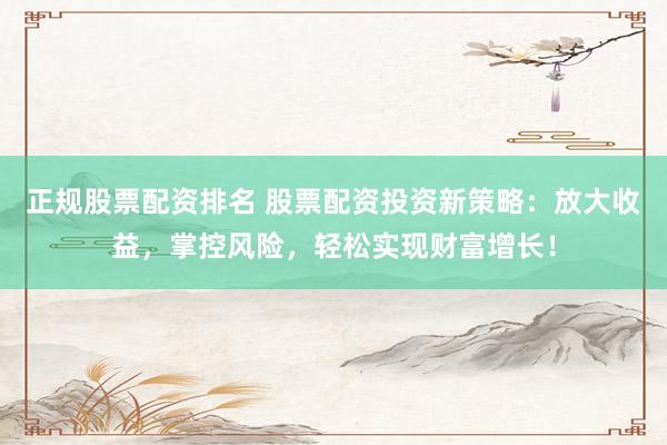 正规股票配资排名 股票配资投资新策略：放大收益，掌控风险，轻松实现财富增长！