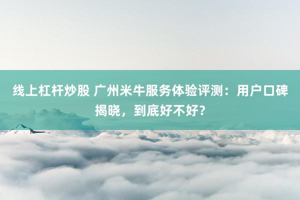 线上杠杆炒股 广州米牛服务体验评测:用户口碑揭晓,到底好不好?