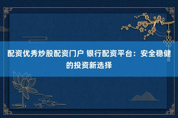 配资优秀炒股配资门户 银行配资平台：安全稳健的投资新选择