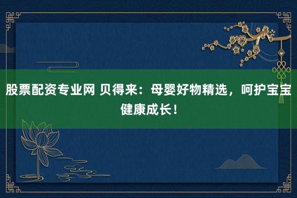 股票配资专业网 贝得来：母婴好物精选，呵护宝宝健康成长！