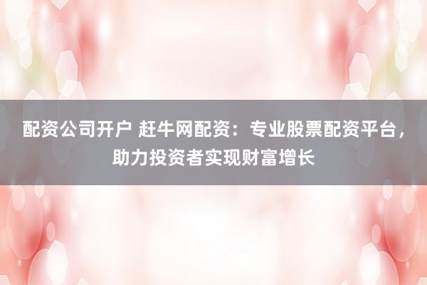 配资公司开户 赶牛网配资：专业股票配资平台，助力投资者实现财富增长