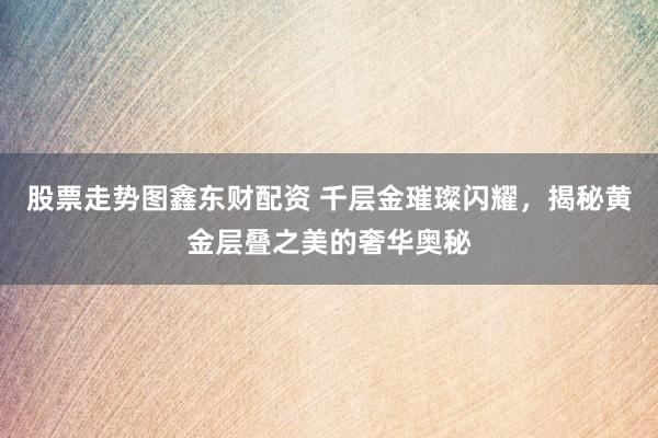 股票走势图鑫东财配资 千层金璀璨闪耀，揭秘黄金层叠之美的奢华奥秘