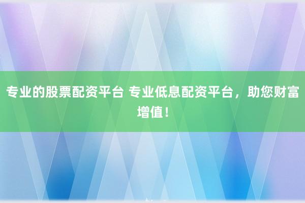 专业的股票配资平台 专业低息配资平台，助您财富增值！