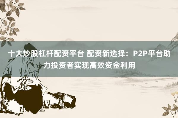 十大炒股杠杆配资平台 配资新选择：P2P平台助力投资者实现高效资金利用