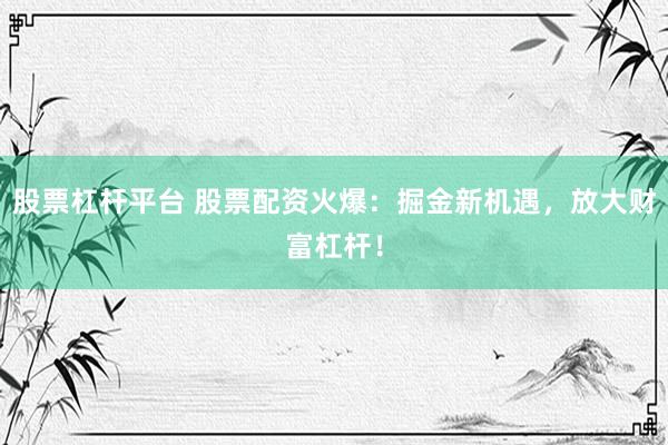 股票杠杆平台 股票配资火爆：掘金新机遇，放大财富杠杆！