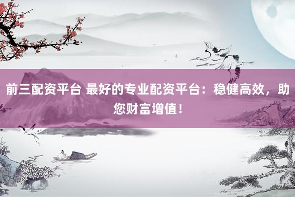 前三配资平台 最好的专业配资平台：稳健高效，助您财富增值！