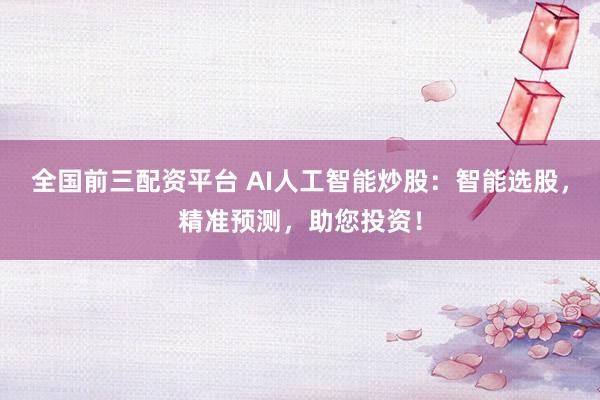 全国前三配资平台 AI人工智能炒股：智能选股，精准预测，助您投资！