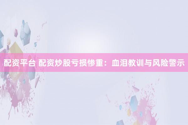 配资平台 配资炒股亏损惨重：血泪教训与风险警示