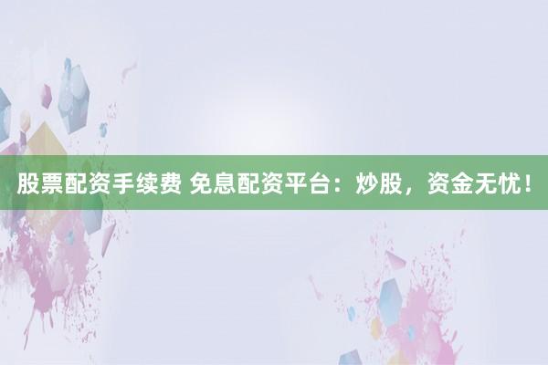 股票配资手续费 免息配资平台：炒股，资金无忧！
