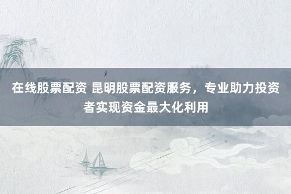 在线股票配资 昆明股票配资服务，专业助力投资者实现资金最大化利用