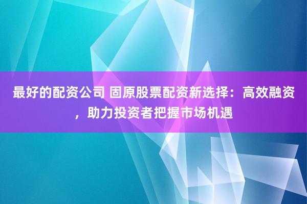 最好的配资公司 固原股票配资新选择：高效融资，助力投资者把握市场机遇