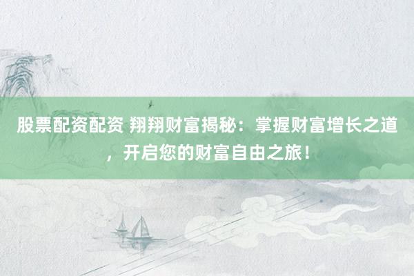 股票配资配资 翔翔财富揭秘:掌握财富增长之道,开启您的财富自由之旅!