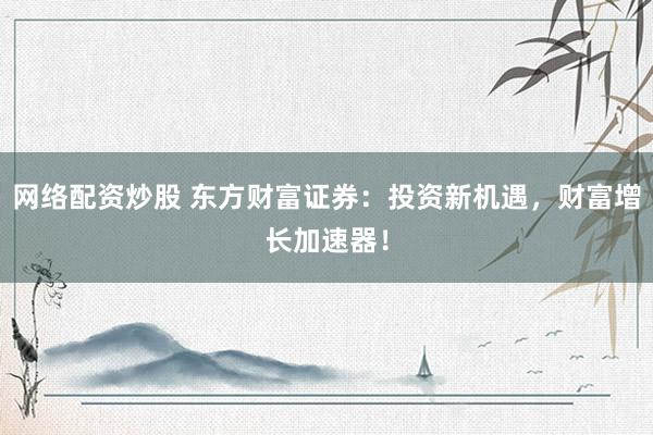 网络配资炒股 东方财富证券：投资新机遇，财富增长加速器！